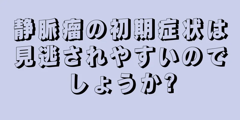 静脈瘤の初期症状は見逃されやすいのでしょうか?