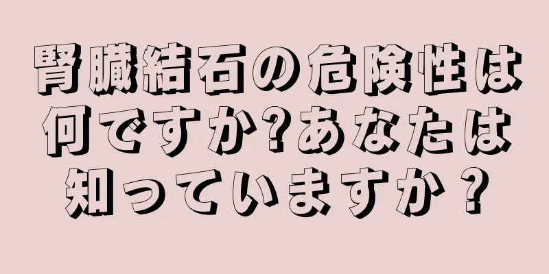 腎臓結石の危険性は何ですか?あなたは知っていますか？