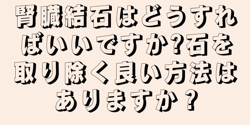 腎臓結石はどうすればいいですか?石を取り除く良い方法はありますか？