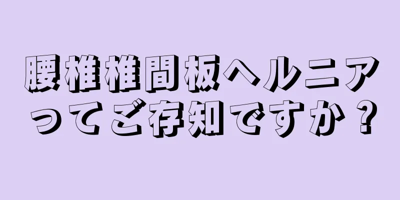 腰椎椎間板ヘルニアってご存知ですか？
