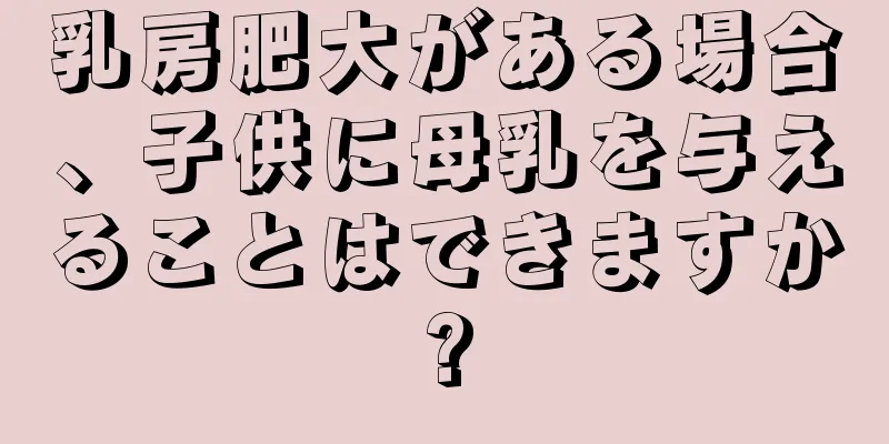 乳房肥大がある場合、子供に母乳を与えることはできますか?