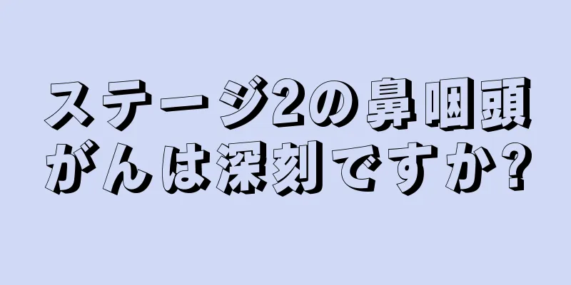 ステージ2の鼻咽頭がんは深刻ですか?