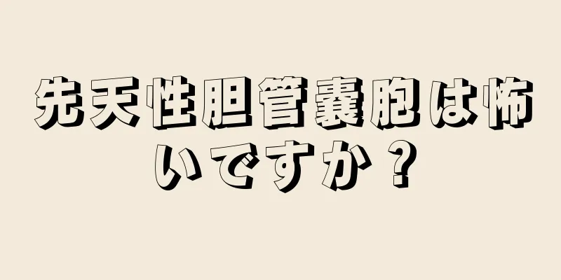 先天性胆管嚢胞は怖いですか？