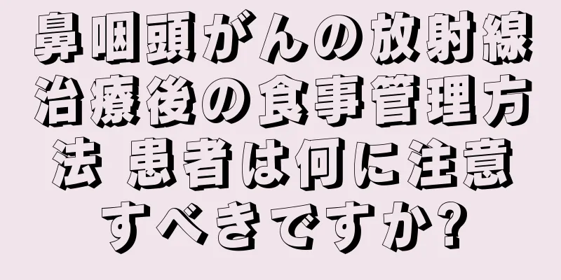 鼻咽頭がんの放射線治療後の食事管理方法 患者は何に注意すべきですか?