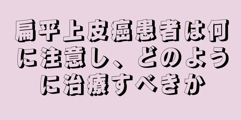 扁平上皮癌患者は何に注意し、どのように治療すべきか