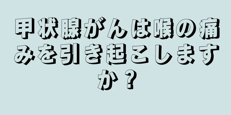 甲状腺がんは喉の痛みを引き起こしますか？