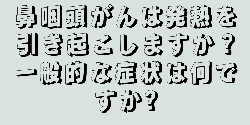 鼻咽頭がんは発熱を引き起こしますか？一般的な症状は何ですか?