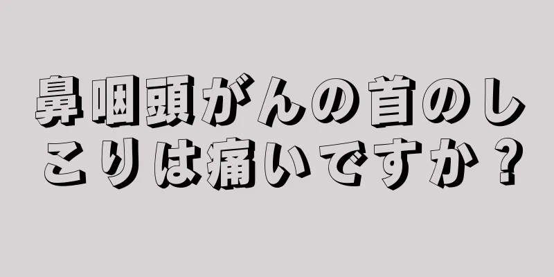 鼻咽頭がんの首のしこりは痛いですか？