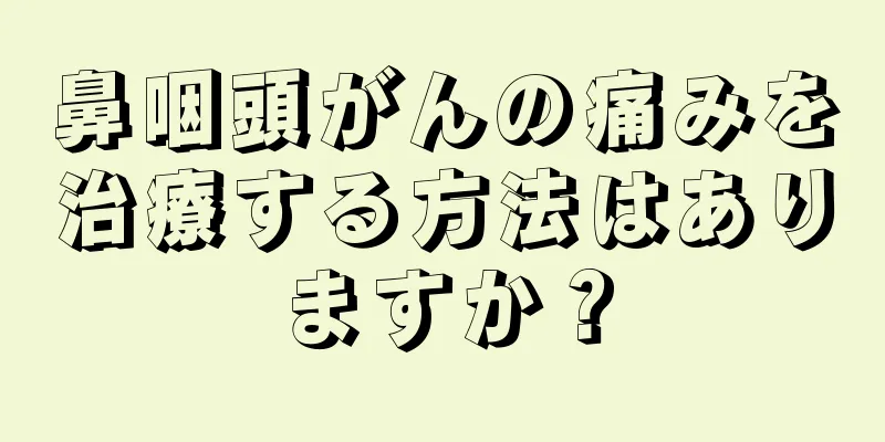 鼻咽頭がんの痛みを治療する方法はありますか？