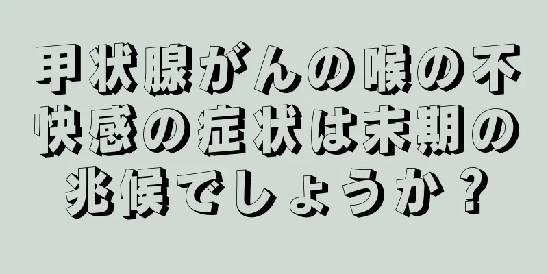 甲状腺がんの喉の不快感の症状は末期の兆候でしょうか？