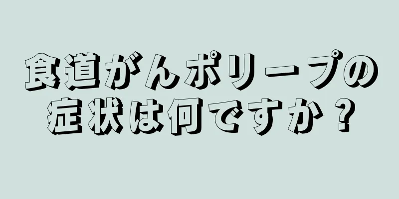 食道がんポリープの症状は何ですか？
