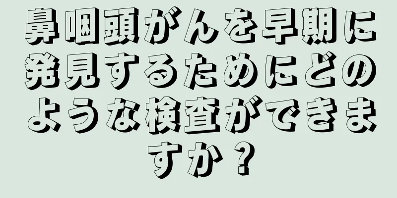 鼻咽頭がんを早期に発見するためにどのような検査ができますか？