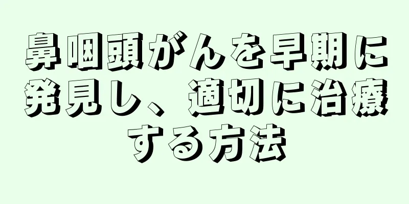 鼻咽頭がんを早期に発見し、適切に治療する方法