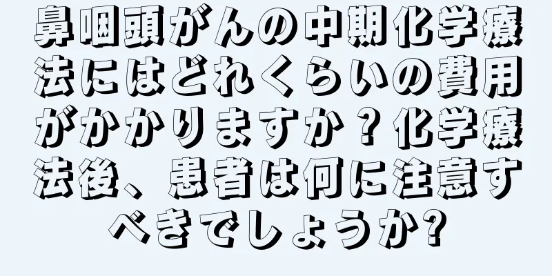 鼻咽頭がんの中期化学療法にはどれくらいの費用がかかりますか？化学療法後、患者は何に注意すべきでしょうか?