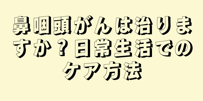 鼻咽頭がんは治りますか？日常生活でのケア方法