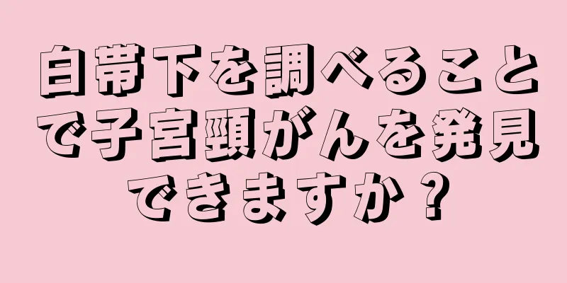 白帯下を調べることで子宮頸がんを発見できますか？
