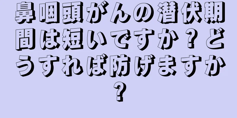 鼻咽頭がんの潜伏期間は短いですか？どうすれば防げますか?