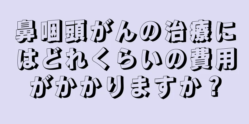 鼻咽頭がんの治療にはどれくらいの費用がかかりますか？