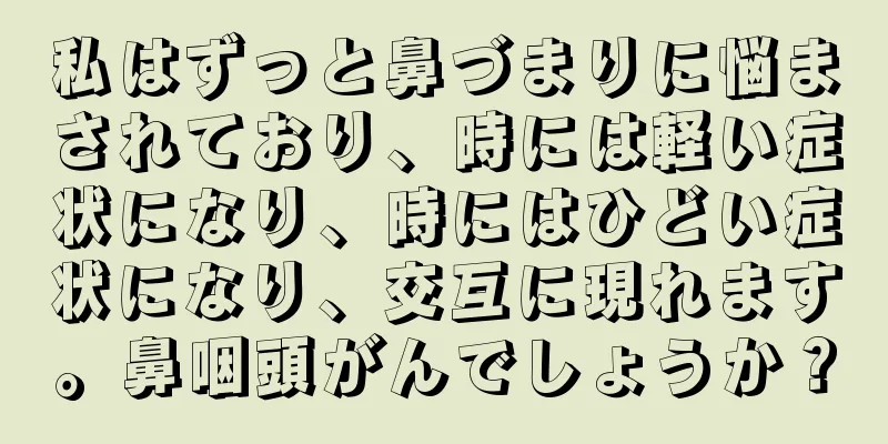 私はずっと鼻づまりに悩まされており、時には軽い症状になり、時にはひどい症状になり、交互に現れます。鼻咽頭がんでしょうか？