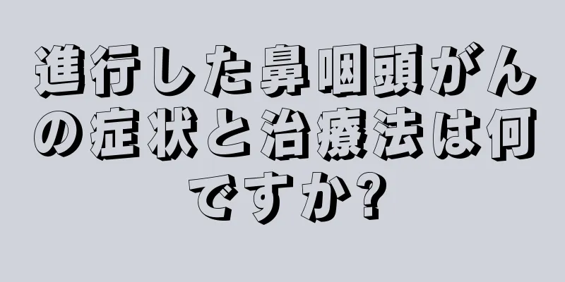 進行した鼻咽頭がんの症状と治療法は何ですか?