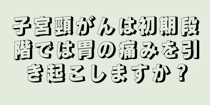 子宮頸がんは初期段階では胃の痛みを引き起こしますか？