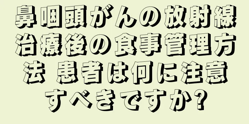 鼻咽頭がんの放射線治療後の食事管理方法 患者は何に注意すべきですか?