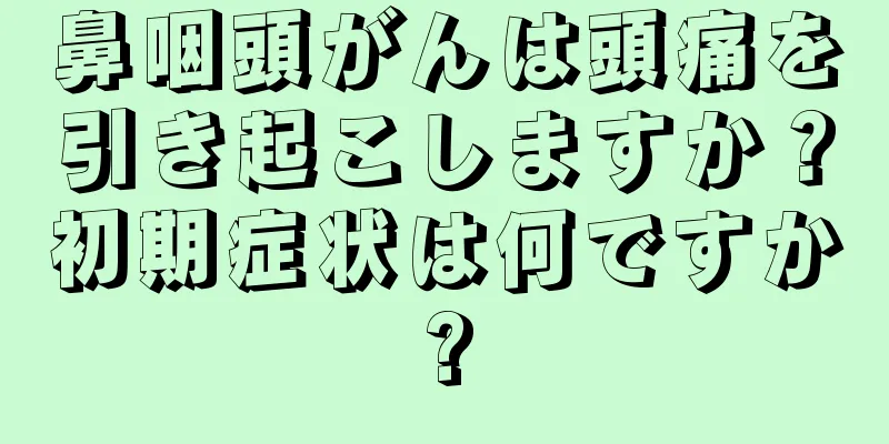 鼻咽頭がんは頭痛を引き起こしますか？初期症状は何ですか?