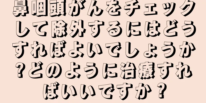 鼻咽頭がんをチェックして除外するにはどうすればよいでしょうか?どのように治療すればいいですか？
