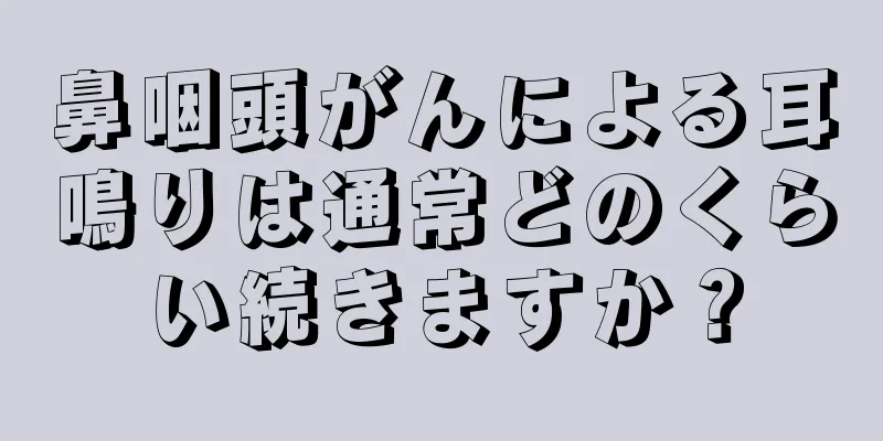 鼻咽頭がんによる耳鳴りは通常どのくらい続きますか？