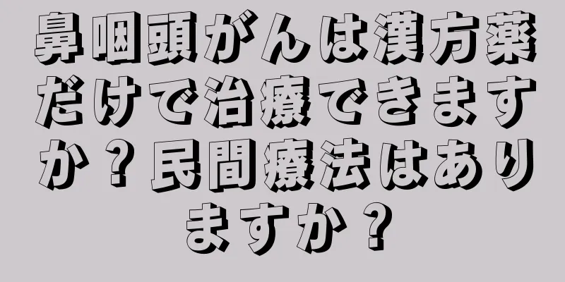 鼻咽頭がんは漢方薬だけで治療できますか？民間療法はありますか？
