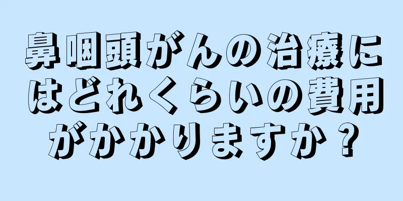 鼻咽頭がんの治療にはどれくらいの費用がかかりますか？