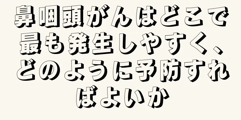 鼻咽頭がんはどこで最も発生しやすく、どのように予防すればよいか