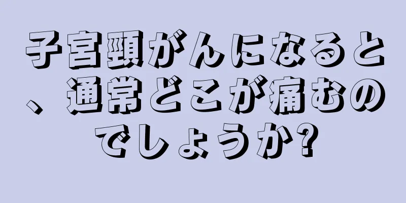 子宮頸がんになると、通常どこが痛むのでしょうか?
