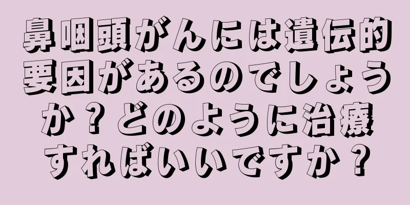 鼻咽頭がんには遺伝的要因があるのでしょうか？どのように治療すればいいですか？
