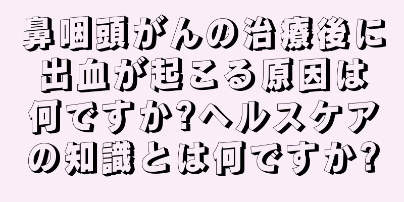 鼻咽頭がんの治療後に出血が起こる原因は何ですか?ヘルスケアの知識とは何ですか?