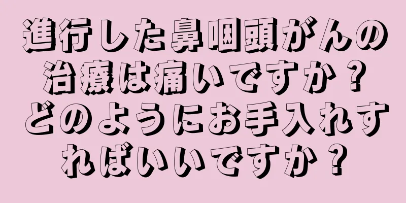 進行した鼻咽頭がんの治療は痛いですか？どのようにお手入れすればいいですか？