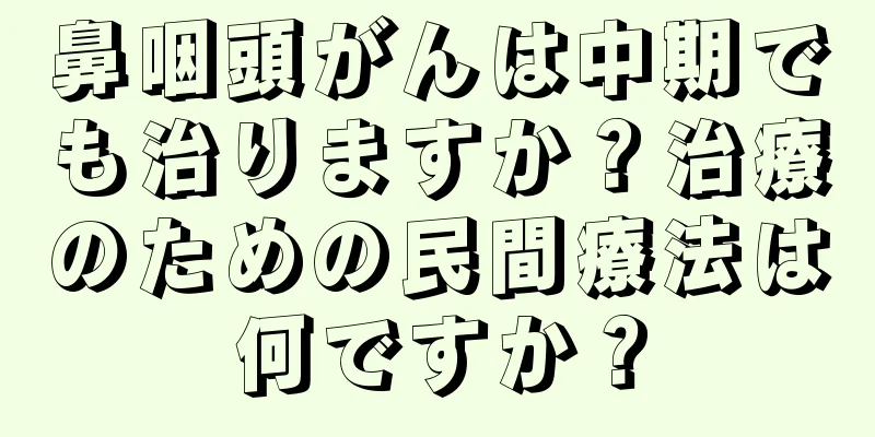鼻咽頭がんは中期でも治りますか？治療のための民間療法は何ですか？