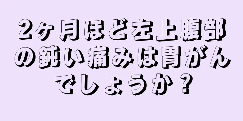 2ヶ月ほど左上腹部の鈍い痛みは胃がんでしょうか？
