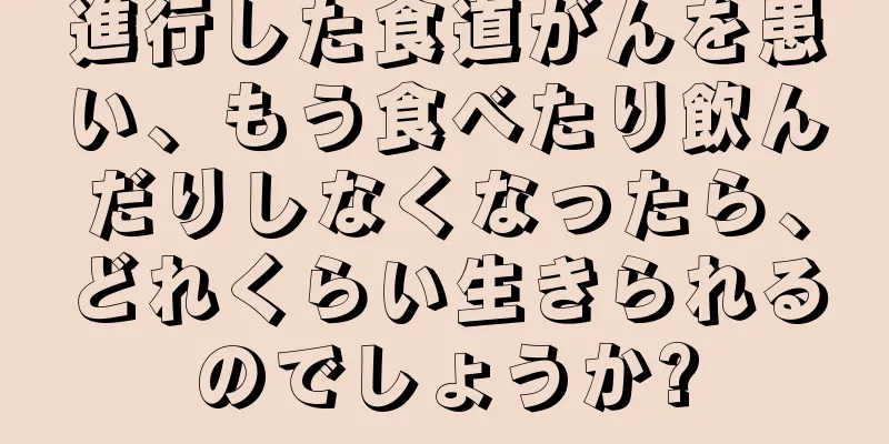 進行した食道がんを患い、もう食べたり飲んだりしなくなったら、どれくらい生きられるのでしょうか?