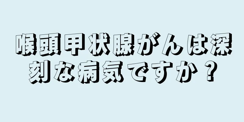 喉頭甲状腺がんは深刻な病気ですか？