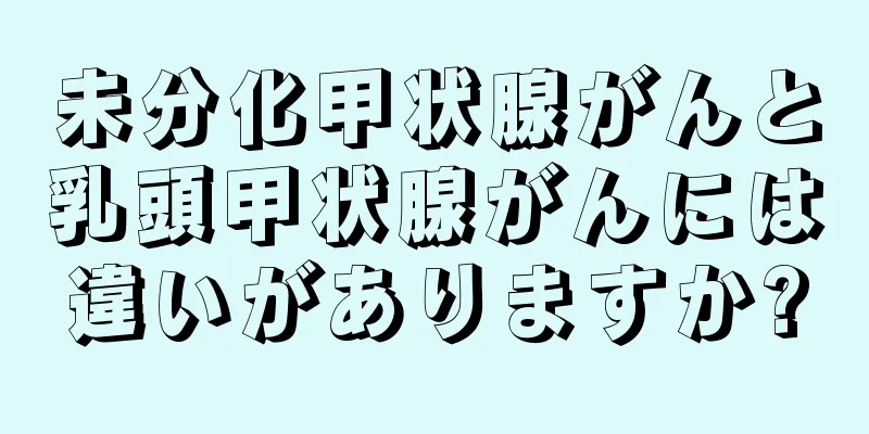 未分化甲状腺がんと乳頭甲状腺がんには違いがありますか?