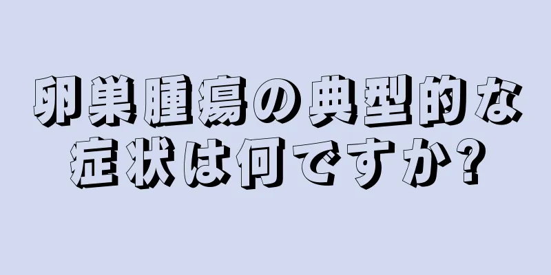 卵巣腫瘍の典型的な症状は何ですか?