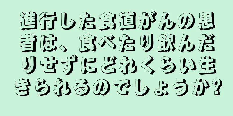 進行した食道がんの患者は、食べたり飲んだりせずにどれくらい生きられるのでしょうか?