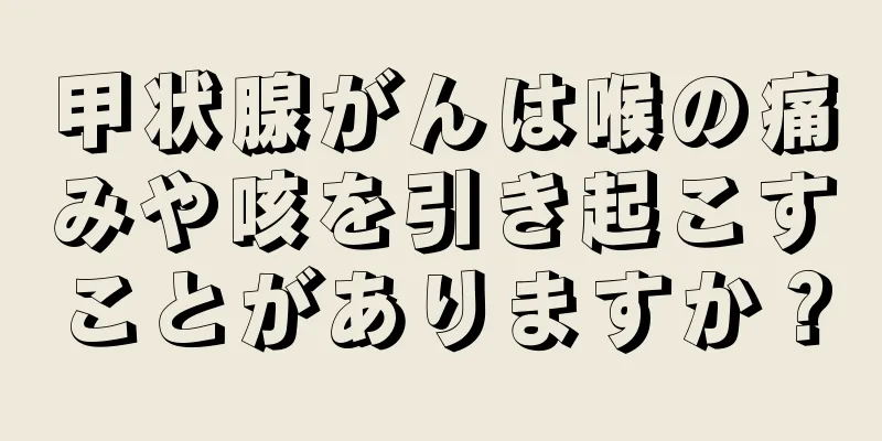 甲状腺がんは喉の痛みや咳を引き起こすことがありますか？