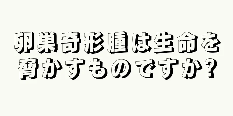 卵巣奇形腫は生命を脅かすものですか?
