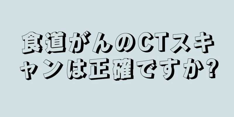 食道がんのCTスキャンは正確ですか?