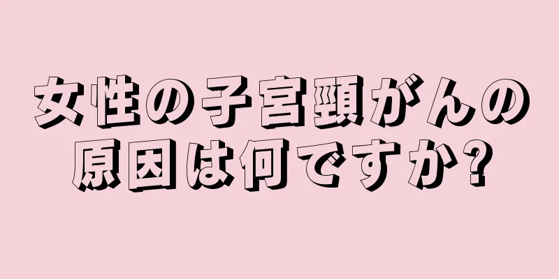 女性の子宮頸がんの原因は何ですか?