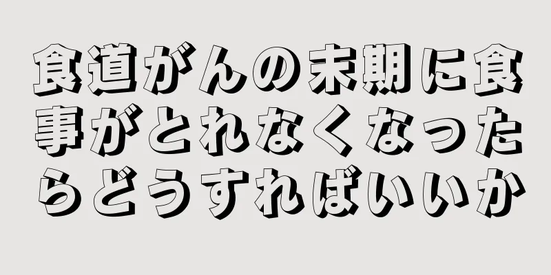 食道がんの末期に食事がとれなくなったらどうすればいいか