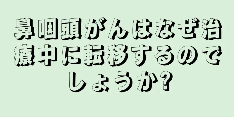 鼻咽頭がんはなぜ治療中に転移するのでしょうか?