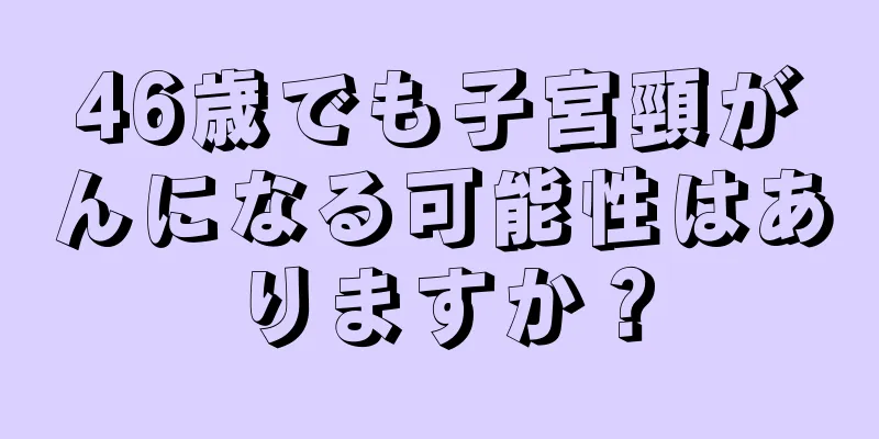 46歳でも子宮頸がんになる可能性はありますか？